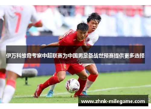 伊万科维奇考察中超联赛为中国男足备战世预赛提供更多选择 伊万科维奇考察中超联赛为中国男足备战世预赛提供更多选择