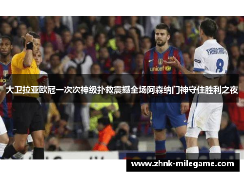 大卫拉亚欧冠一次次神级扑救震撼全场阿森纳门神守住胜利之夜