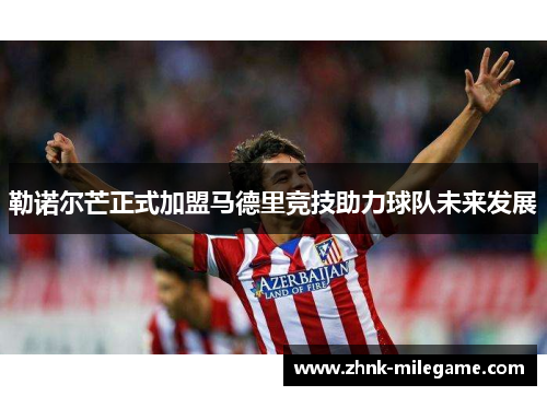 勒诺尔芒正式加盟马德里竞技助力球队未来发展