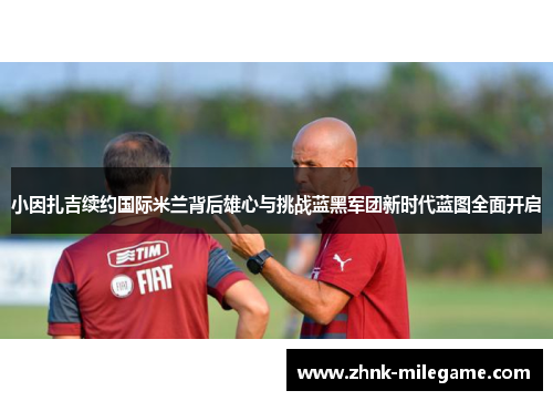 小因扎吉续约国际米兰背后雄心与挑战蓝黑军团新时代蓝图全面开启 小因扎吉续约国际米兰背后雄心与挑战蓝黑军团新时代蓝图全面开启