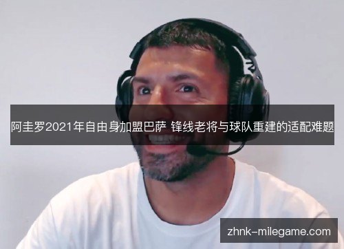 阿圭罗2021年自由身加盟巴萨 锋线老将与球队重建的适配难题